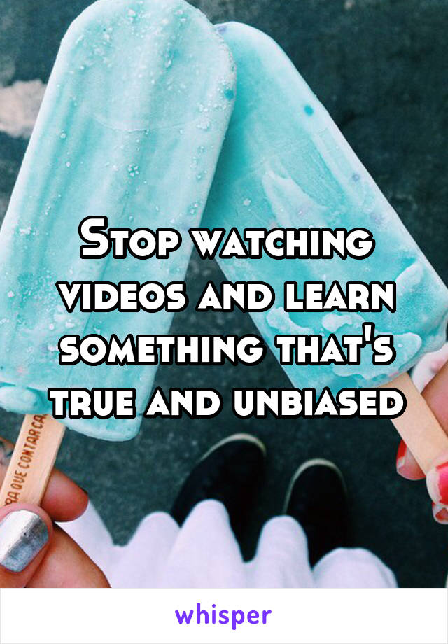 Stop watching videos and learn something that's true and unbiased