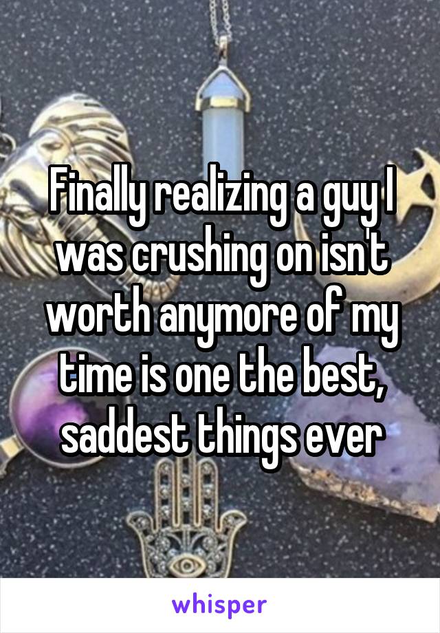 Finally realizing a guy I was crushing on isn't worth anymore of my time is one the best, saddest things ever