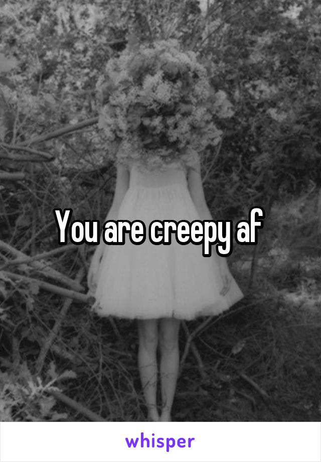 You are creepy af 