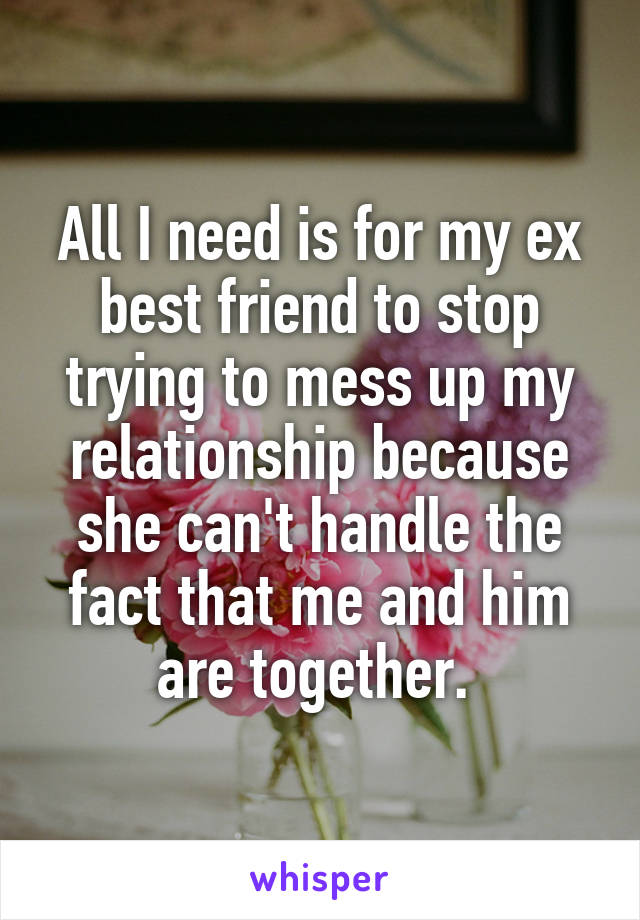 All I need is for my ex best friend to stop trying to mess up my relationship because she can't handle the fact that me and him are together. 