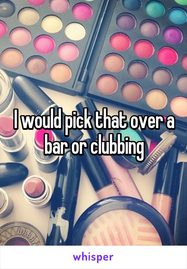 I would pick that over a bar or clubbing