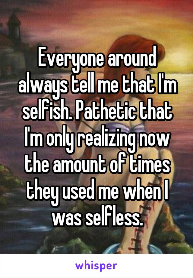 Everyone around always tell me that I'm selfish. Pathetic that I'm only realizing now the amount of times they used me when I was selfless.