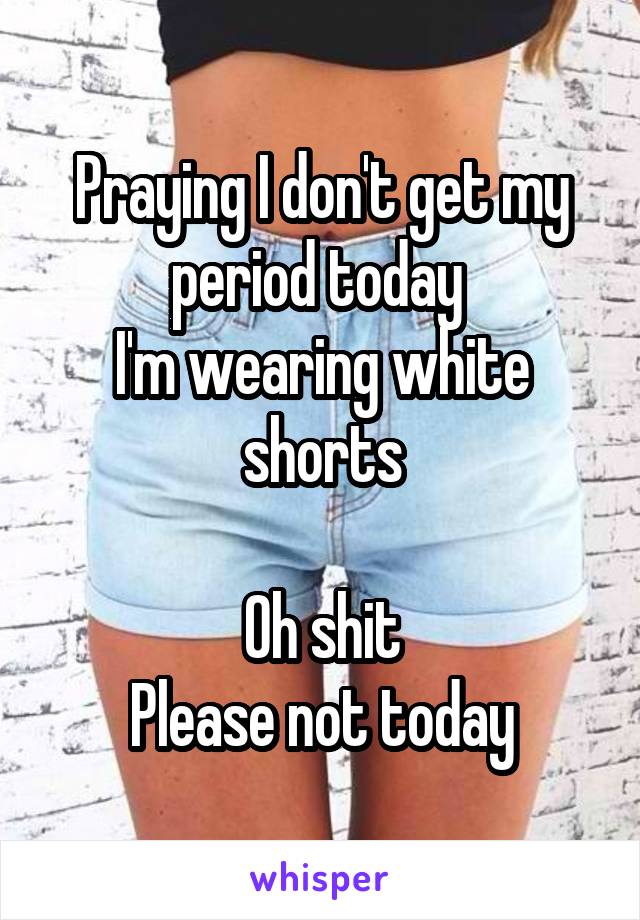 Praying I don't get my period today 
I'm wearing white shorts

Oh shit
Please not today