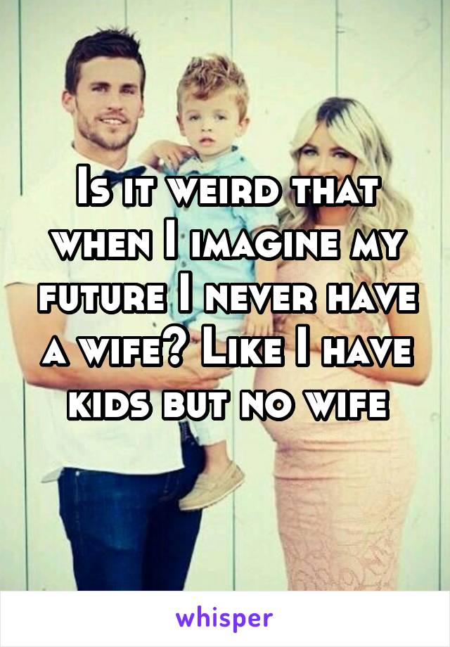 Is it weird that when I imagine my future I never have a wife? Like I have kids but no wife
