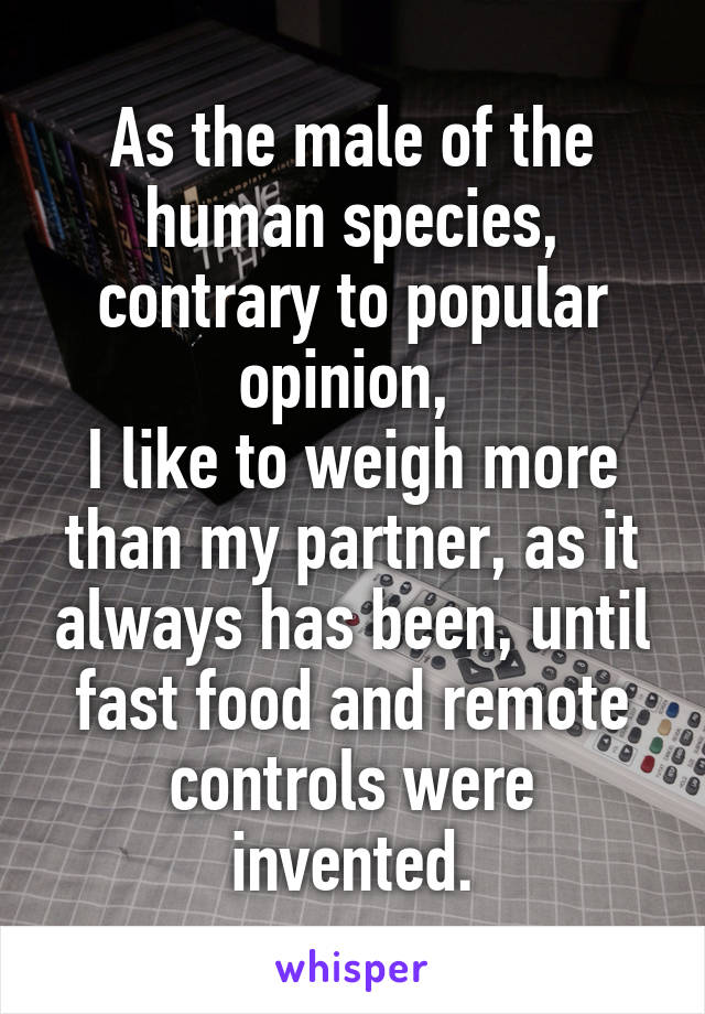 As the male of the human species, contrary to popular opinion, 
I like to weigh more than my partner, as it always has been, until fast food and remote controls were invented.