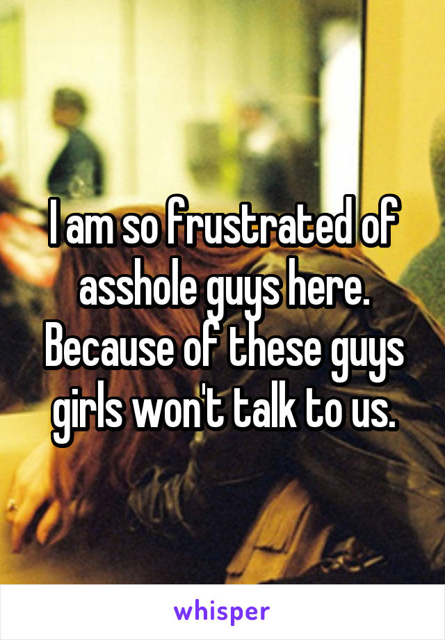 I am so frustrated of asshole guys here. Because of these guys girls won't talk to us.