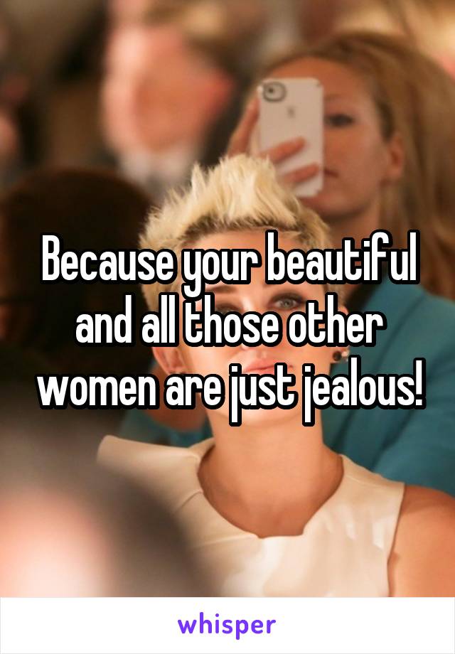 Because your beautiful and all those other women are just jealous!