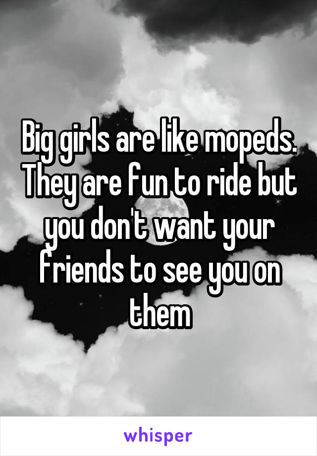 Big girls are like mopeds. They are fun to ride but you don't want your friends to see you on them