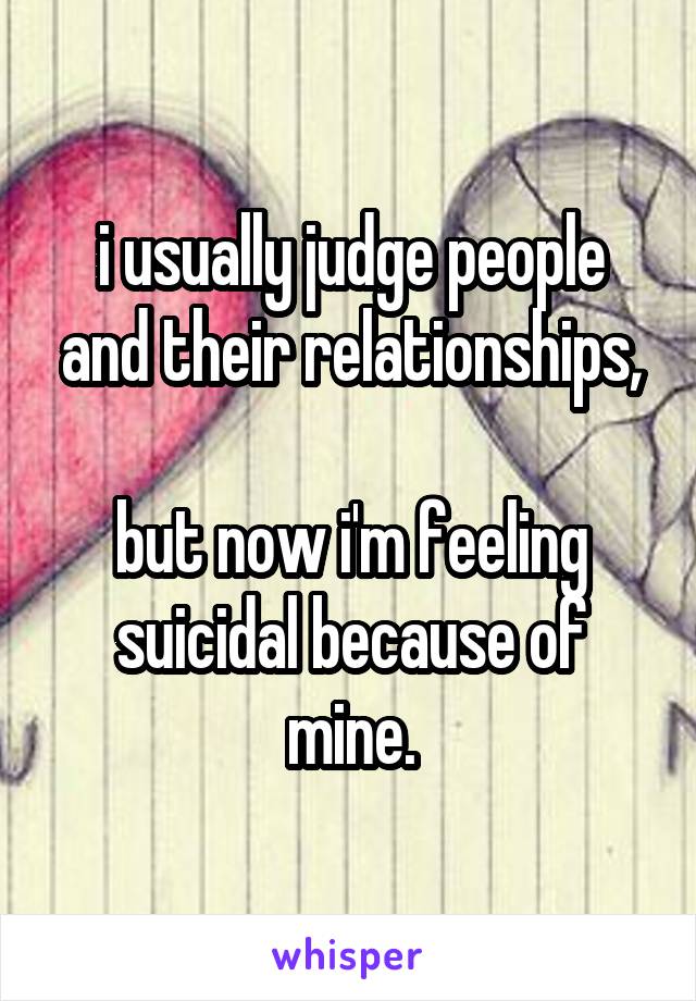 i usually judge people and their relationships,

but now i'm feeling suicidal because of mine.