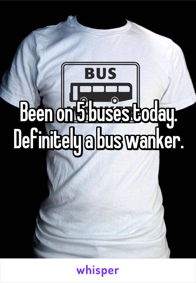 Been on 5 buses today. Definitely a bus wanker.  