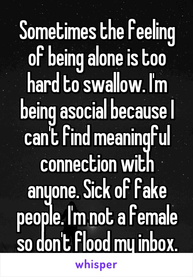 Sometimes the feeling of being alone is too hard to swallow. I'm being asocial because I can't find meaningful connection with anyone. Sick of fake people. I'm not a female so don't flood my inbox.