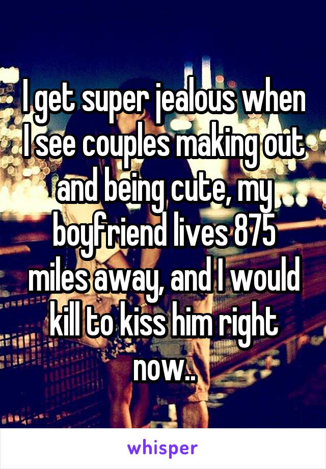 I get super jealous when I see couples making out and being cute, my boyfriend lives 875 miles away, and I would kill to kiss him right now..