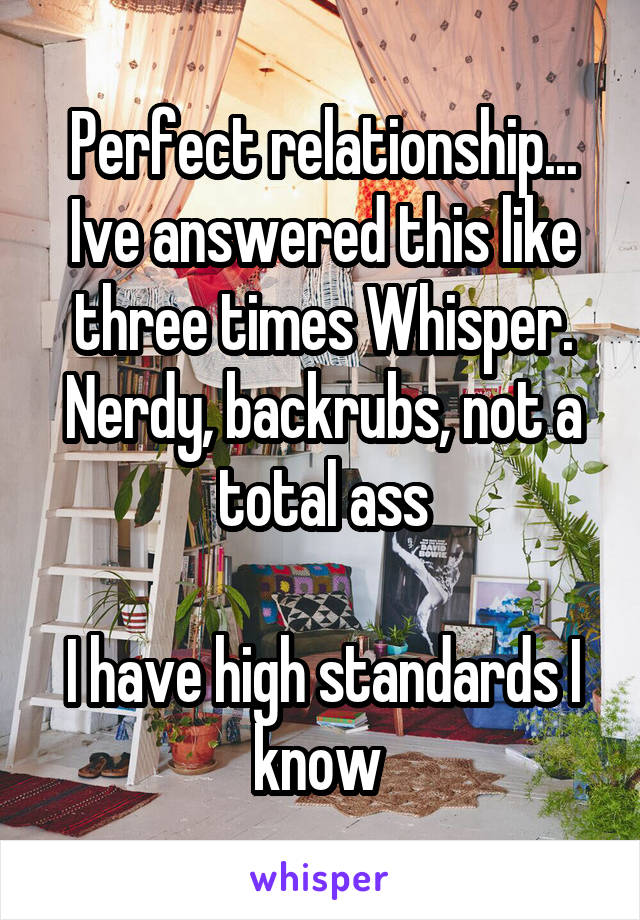 Perfect relationship... Ive answered this like three times Whisper.
Nerdy, backrubs, not a total ass

I have high standards I know 