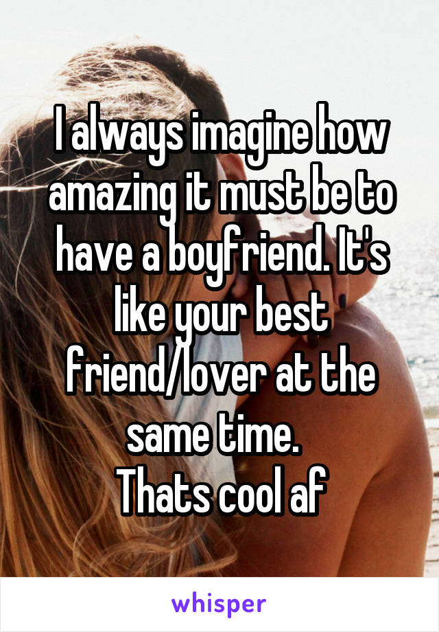 I always imagine how amazing it must be to have a boyfriend. It's like your best friend/lover at the same time.  
Thats cool af