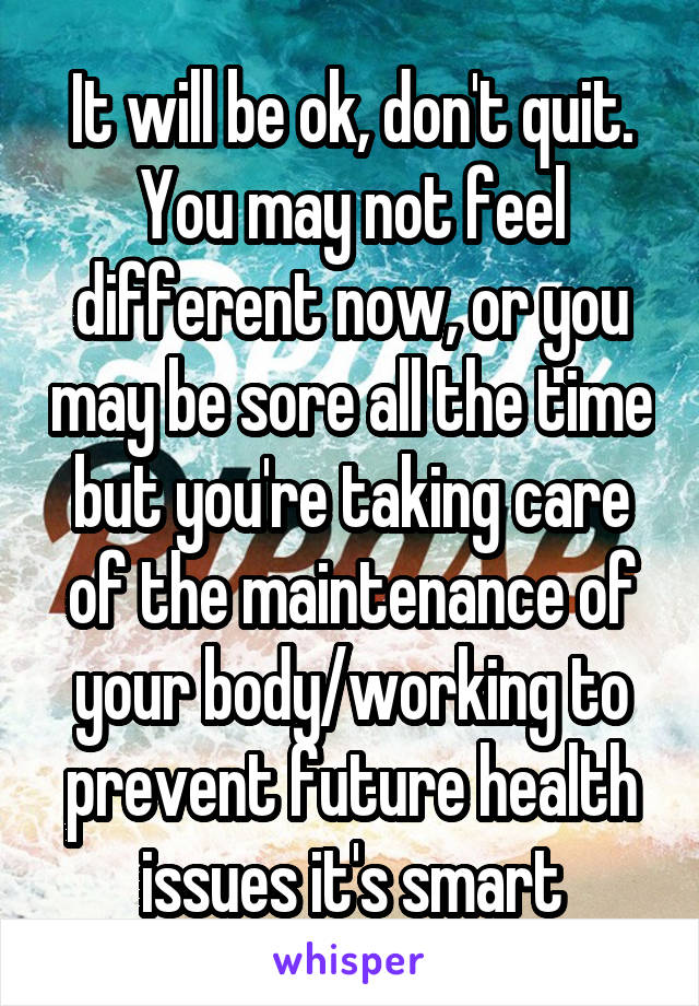 It will be ok, don't quit. You may not feel different now, or you may be sore all the time but you're taking care of the maintenance of your body/working to prevent future health issues it's smart