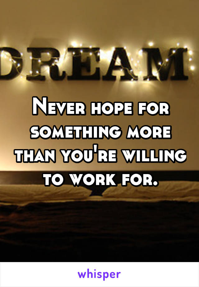 Never hope for something more than you're willing to work for.