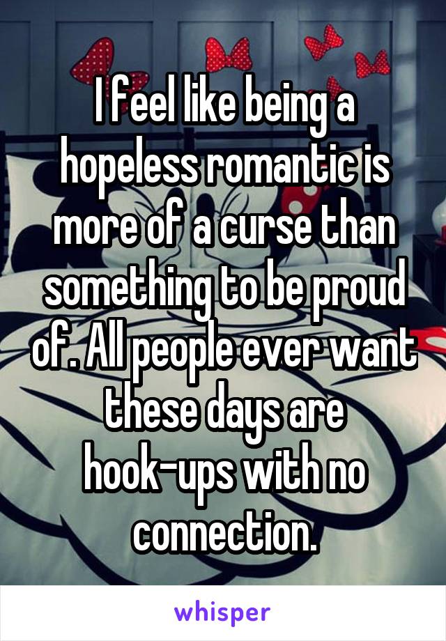 I feel like being a hopeless romantic is more of a curse than something to be proud of. All people ever want these days are hook-ups with no connection.