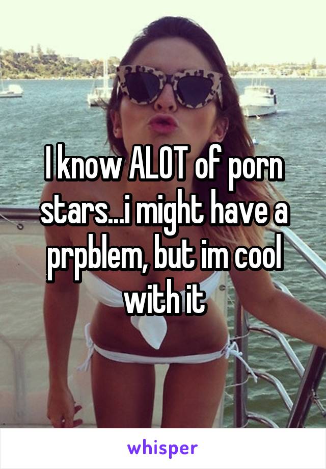 I know ALOT of porn stars...i might have a prpblem, but im cool with it