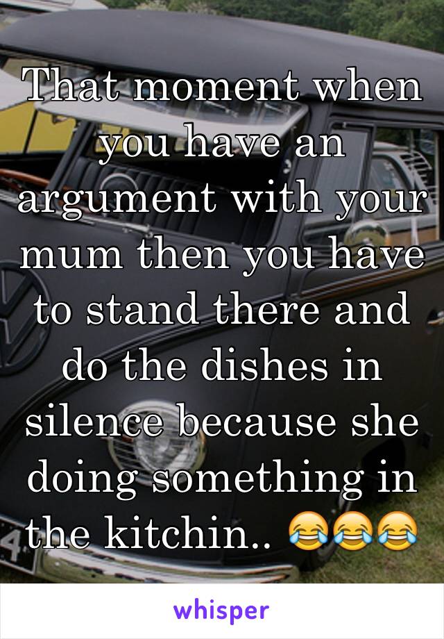 That moment when you have an argument with your mum then you have to stand there and do the dishes in silence because she doing something in the kitchin.. 😂😂😂