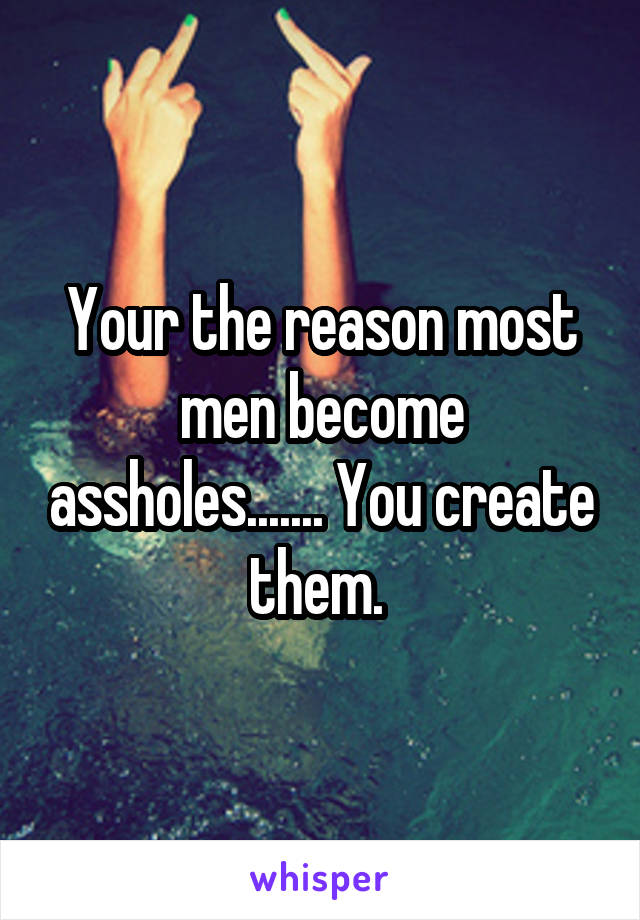 Your the reason most men become assholes....... You create them. 