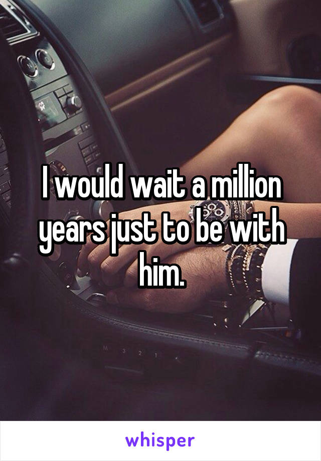 I would wait a million years just to be with him.