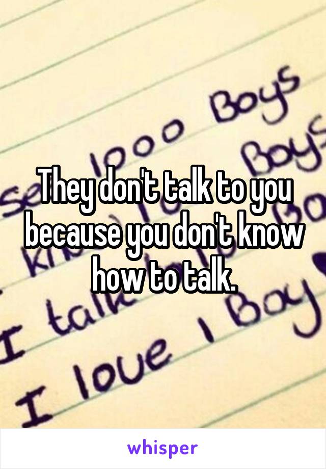 They don't talk to you because you don't know how to talk.