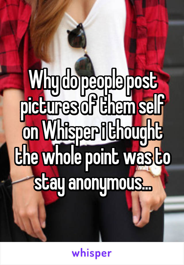 Why do people post pictures of them self on Whisper i thought the whole point was to stay anonymous...