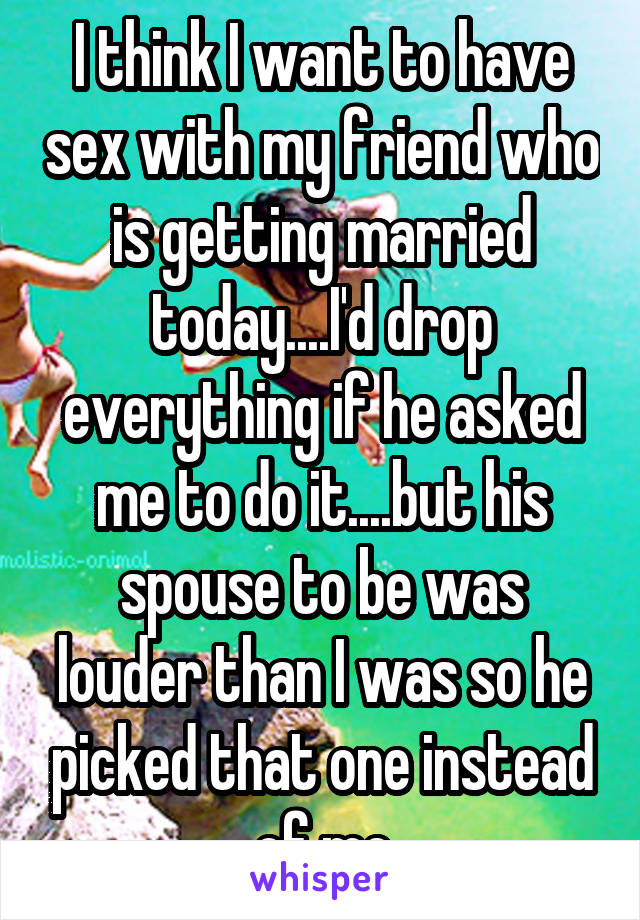 I think I want to have sex with my friend who is getting married today....I'd drop everything if he asked me to do it....but his spouse to be was louder than I was so he picked that one instead of me