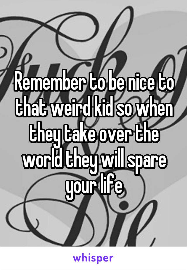 Remember to be nice to that weird kid so when they take over the world they will spare your life