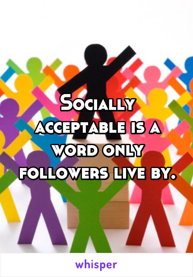 Socially acceptable is a word only followers live by.