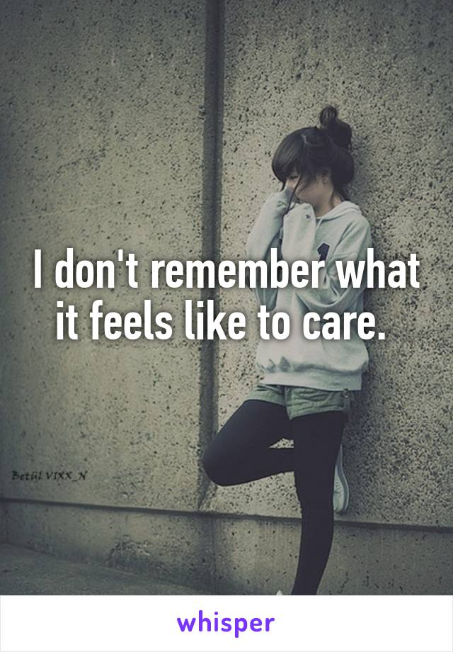 I don't remember what it feels like to care. 
