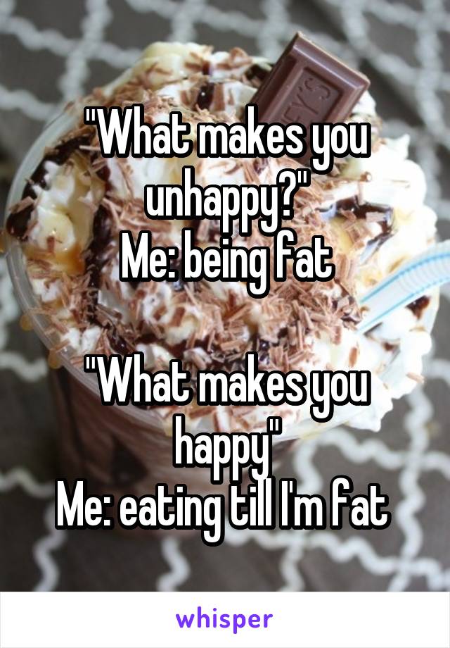 "What makes you unhappy?"
Me: being fat

"What makes you happy"
Me: eating till I'm fat 