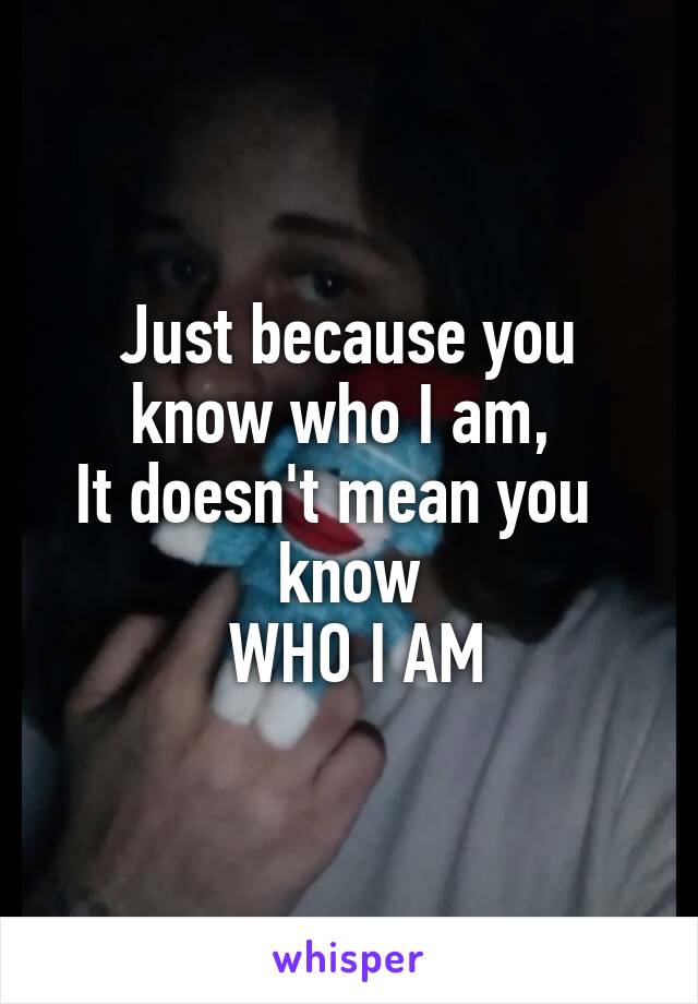 Just because you know who I am, 
It doesn't mean you   know
 WHO I AM