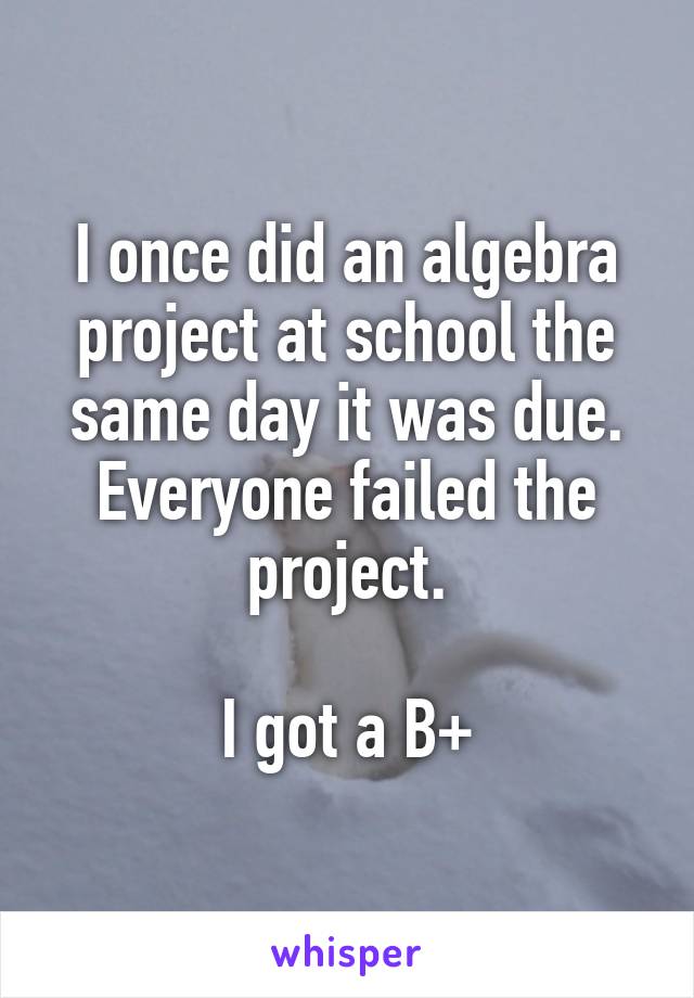 I once did an algebra project at school the same day it was due. Everyone failed the project.

I got a B+