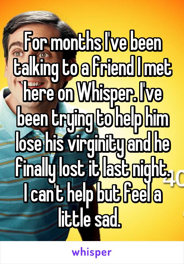 For months I've been talking to a friend I met here on Whisper. I've been trying to help him lose his virginity and he finally lost it last night. I can't help but feel a little sad.  