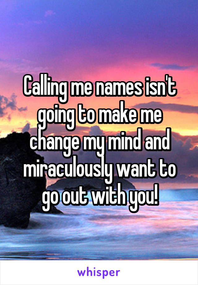 Calling me names isn't going to make me change my mind and miraculously want to go out with you!