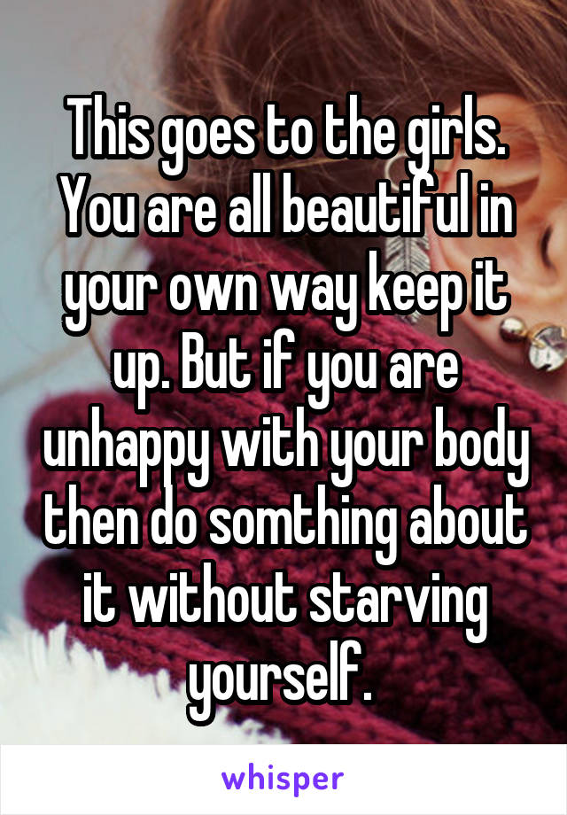 This goes to the girls. You are all beautiful in your own way keep it up. But if you are unhappy with your body then do somthing about it without starving yourself. 