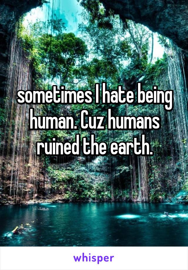 sometimes I hate being human. Cuz humans ruined the earth.
