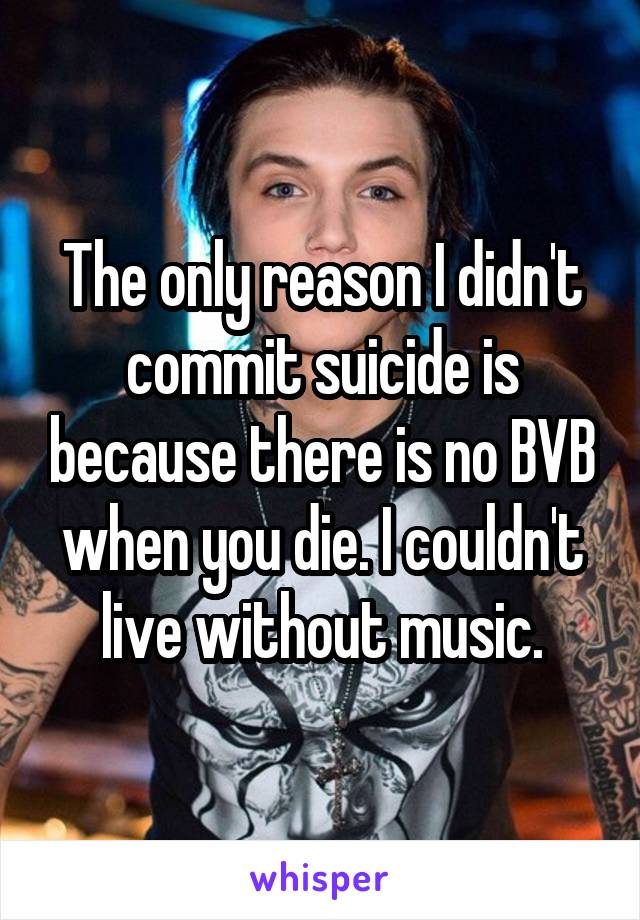 The only reason I didn't commit suicide is because there is no BVB when you die. I couldn't live without music.