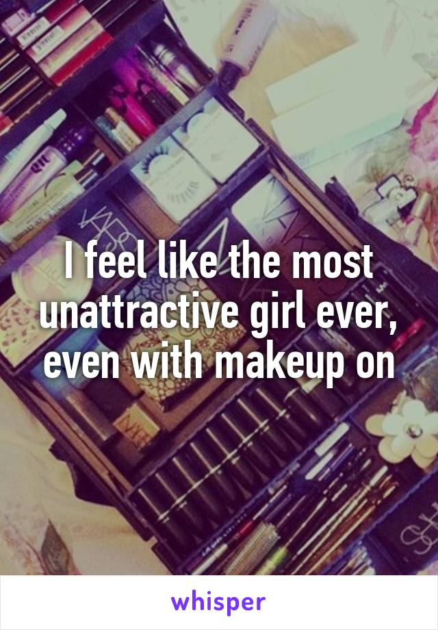 I feel like the most unattractive girl ever, even with makeup on