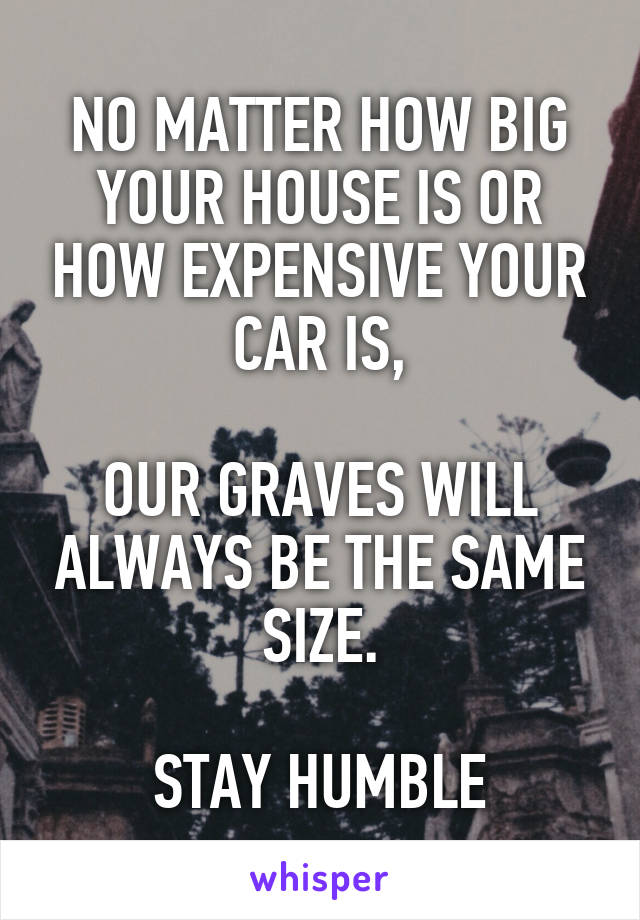 NO MATTER HOW BIG YOUR HOUSE IS OR HOW EXPENSIVE YOUR CAR IS,

OUR GRAVES WILL ALWAYS BE THE SAME SIZE.

STAY HUMBLE