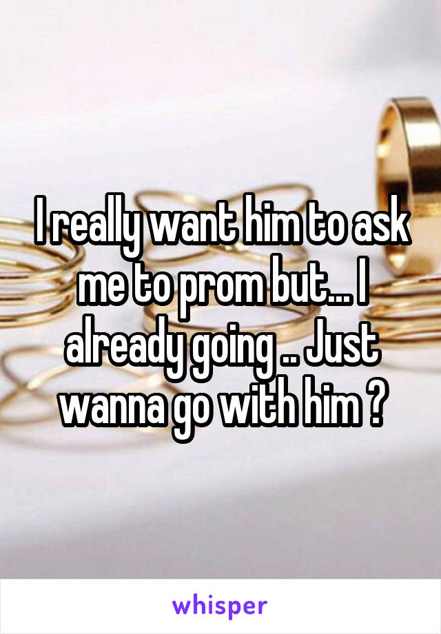 I really want him to ask me to prom but... I already going .. Just wanna go with him 😂