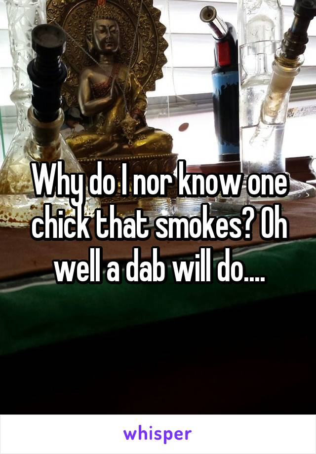 Why do I nor know one chick that smokes? Oh well a dab will do....