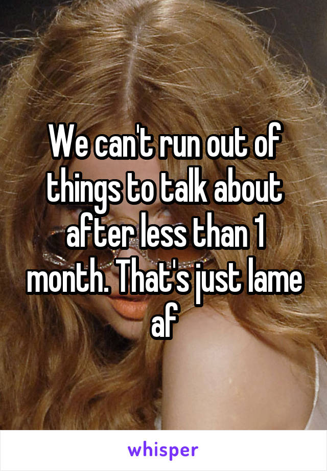 We can't run out of things to talk about after less than 1 month. That's just lame af