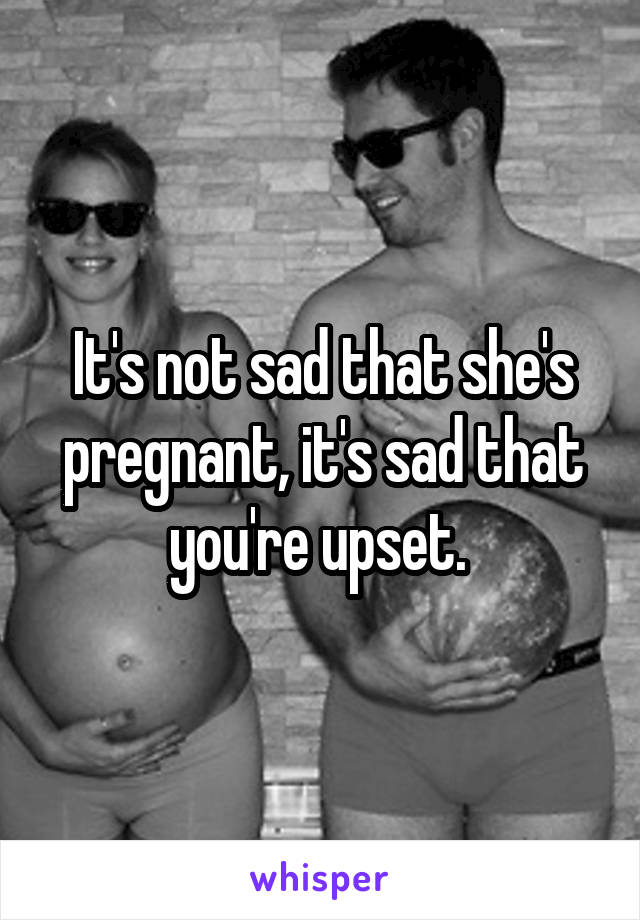 It's not sad that she's pregnant, it's sad that you're upset. 
