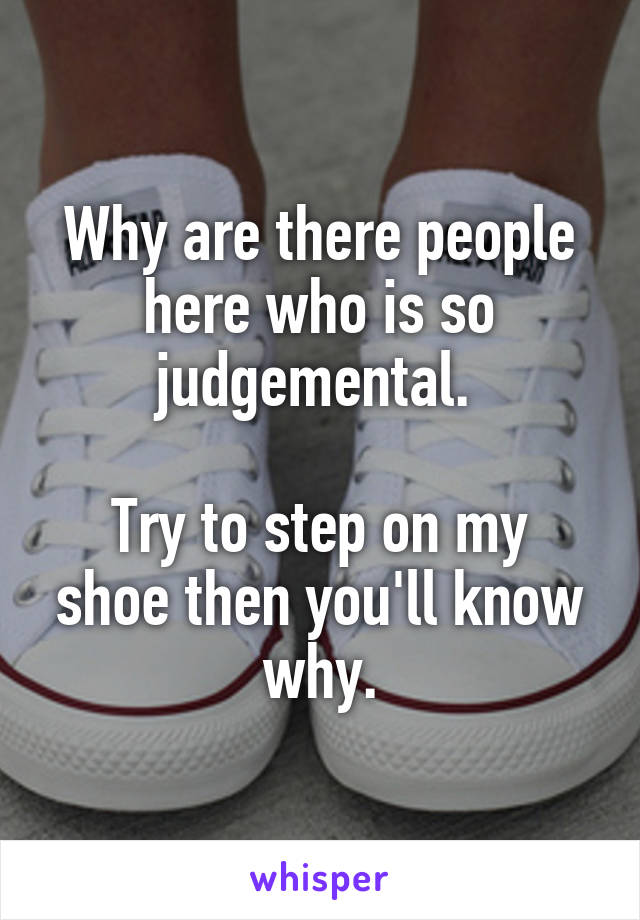 Why are there people here who is so judgemental. 

Try to step on my shoe then you'll know why.