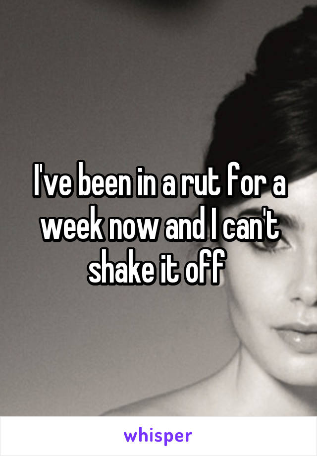 I've been in a rut for a week now and I can't shake it off 