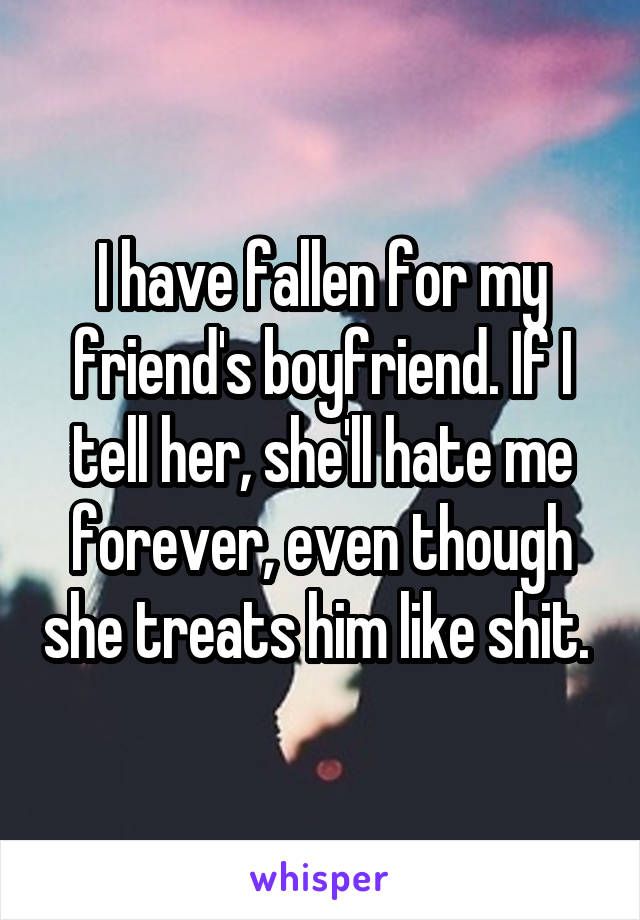 I have fallen for my friend's boyfriend. If I tell her, she'll hate me forever, even though she treats him like shit. 