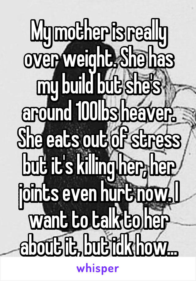 My mother is really over weight. She has my build but she's around 100lbs heaver. She eats out of stress but it's killing her, her joints even hurt now. I want to talk to her about it, but idk how...