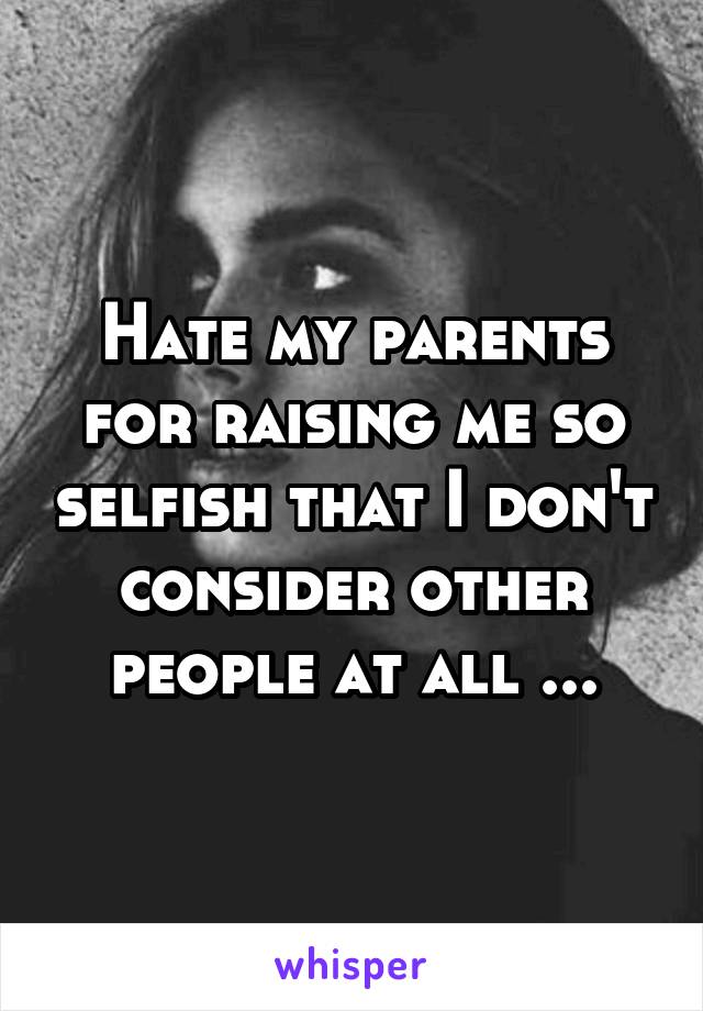 Hate my parents for raising me so selfish that I don't consider other people at all ...